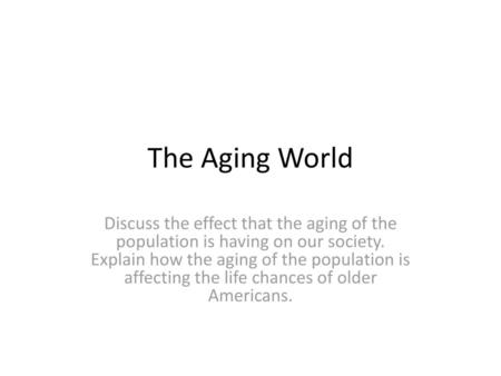 The Aging World Discuss the effect that the aging of the population is having on our society. Explain how the aging of the population is affecting the.