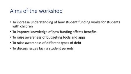 Aims of the workshop To increase understanding of how student funding works for students with children To improve knowledge of how funding affects benefits.