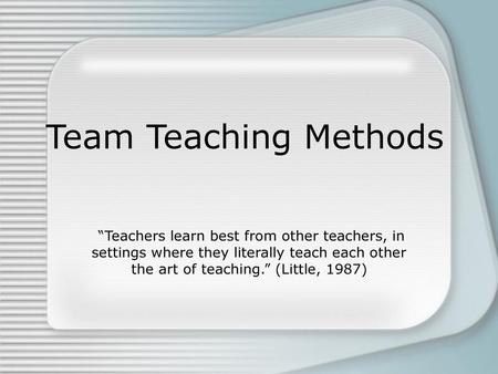 Team Teaching Methods “Teachers learn best from other teachers, in settings where they literally teach each other the art of teaching.” (Little, 1987)