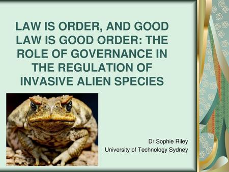 LAW IS ORDER, AND GOOD LAW IS GOOD ORDER: THE ROLE OF GOVERNANCE IN THE REGULATION OF INVASIVE ALIEN SPECIES Dr Sophie Riley University of Technology Sydney.