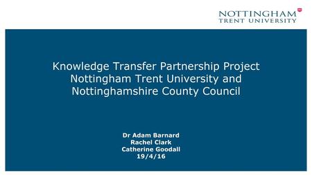 Knowledge Transfer Partnership Project Nottingham Trent University and Nottinghamshire County Council Dr Adam Barnard Rachel Clark Catherine Goodall 19/4/16.