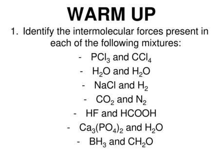 WARM UP Identify the intermolecular forces present in each of the following mixtures: PCl3 and CCl4 H2O and H2O NaCl and H2 CO2 and N2 HF and HCOOH Ca3(PO4)2.