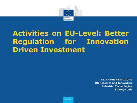 Activities on EU-Level: Better Regulation for Innovation Driven Investment Dr. Ana-Maria GRIGORE DG Research and Innovation Industrial Technologies Strategy.