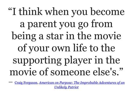 “I think when you become a parent you go from being a star in the movie of your own life to the supporting player in the movie of someone else's.” ― Craig.