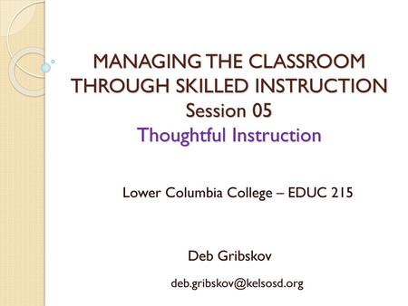 MANAGING THE CLASSROOM THROUGH SKILLED INSTRUCTION Session 05 Thoughtful Instruction Lower Columbia College – EDUC 215 Deb Gribskov deb.gribskov@kelsosd.org.