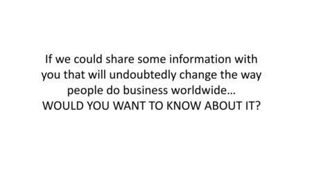 If we could share some information with you that will undoubtedly change the way people do business worldwide… WOULD YOU WANT TO KNOW ABOUT IT?