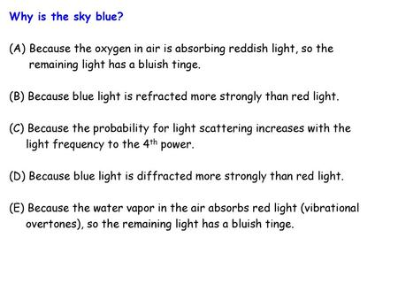 Why is the sky blue? (A)	Because the oxygen in air is absorbing reddish light, so the remaining light has a bluish tinge. (B) Because blue light.