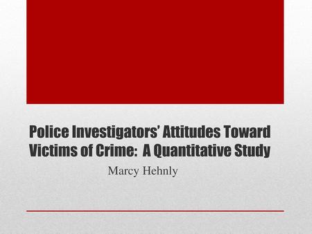 Police Investigators’ Attitudes Toward Victims of Crime: A Quantitative Study Marcy Hehnly.