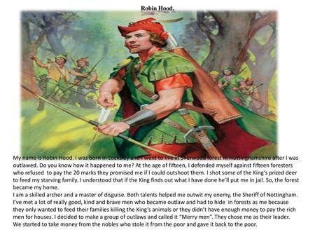 Robin Hood. My name is Robin Hood. I was born in Locksley and I went to live in Sherwood forest in Nottinghamshire after I was outlawed. Do you know how.