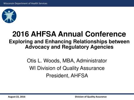 2016 AHFSA Annual Conference Exploring and Enhancing Relationships between Advocacy and Regulatory Agencies Otis L. Woods, MBA, Administrator WI Division.