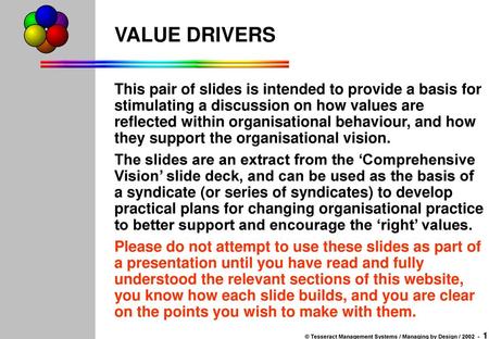 VALUE DRIVERS This pair of slides is intended to provide a basis for stimulating a discussion on how values are reflected within organisational behaviour,