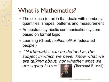 What is Mathematics? The science (or art?) that deals with numbers, quantities, shapes, patterns and measurement An abstract symbolic communication system.