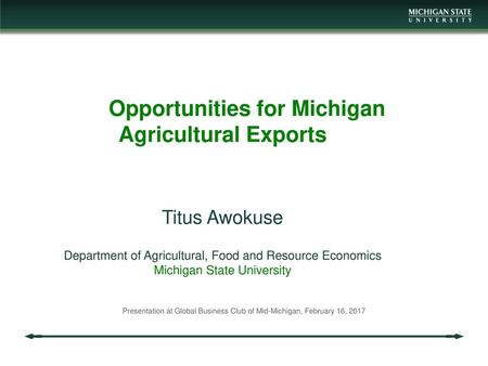 Opportunities for Michigan Agricultural Exports Titus Awokuse Department of Agricultural, Food and Resource Economics Michigan State University Presentation.