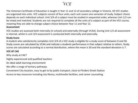 VCE The Victorian Certificate of Education is taught in Year 11 and 12 of secondary college in Victoria. All VCE studies are organized into units. VCE.