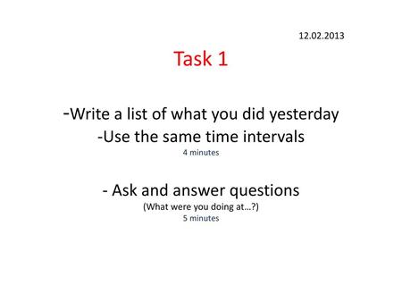 12.02.2013 Task 1 -Write a list of what you did yesterday -Use the same time intervals 4 minutes - Ask and answer questions (What were you doing at…?)