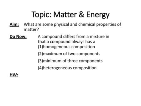 Topic: Matter & Energy Aim: What are some physical and chemical properties of matter? Do Now: A compound differs from a mixture in that a compound always.