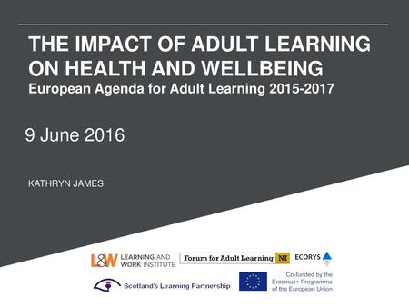 THE IMPACT OF ADULT LEARNING ON HEALTH AND WELLBEING European Agenda for Adult Learning 2015-2017 9 June 2016 KATHRYN JAMES.