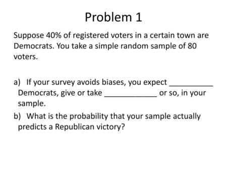 Problem 1 Suppose 40% of registered voters in a certain town are Democrats. You take a simple random sample of 80 voters. If your survey avoids biases,