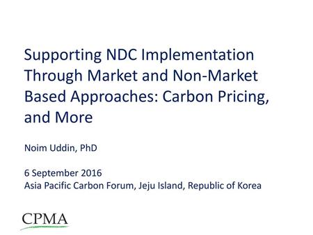 Supporting NDC Implementation Through Market and Non-Market Based Approaches: Carbon Pricing, and More Noim Uddin, PhD 6 September 2016 Asia Pacific Carbon.