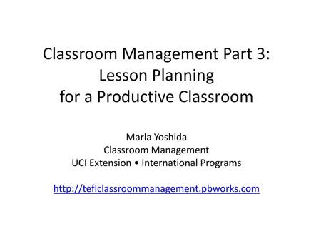 Classroom Management Part 3: Lesson Planning for a Productive Classroom Marla Yoshida Classroom Management UCI Extension • International Programs http://teflclassroommanagement.pbworks.com.