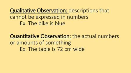 Qualitative Observation: descriptions that cannot be expressed in numbers 	Ex. The bike is blue 	 Quantitative Observation: the actual numbers or.