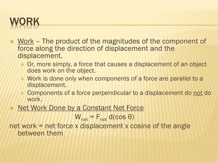 Work Work – The product of the magnitudes of the component of force along the direction of displacement and the displacement. Or, more simply, a force.