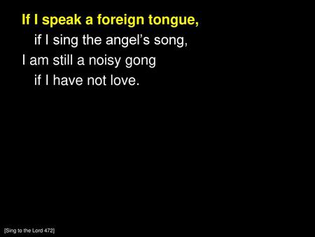 If I speak a foreign tongue, if I sing the angel’s song, I am still a noisy gong if I have not love. [Sing to the Lord 472]