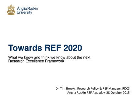 Towards REF 2020 What we know and think we know about the next Research Excellence Framework Dr. Tim Brooks, Research Policy & REF Manager, RDCS Anglia.