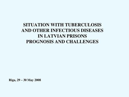 SITUATION WITH TUBERCULOSIS AND OTHER INFECTIOUS DISEASES IN LATVIAN PRISONS PROGNOSIS AND CHALLENGES Riga, 29 – 30 May 2008.