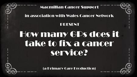 Macmillan Cancer Support in association with Wales Cancer Network PRESENT How many GPs does it take to fix a cancer service? (a Primary Care Production)