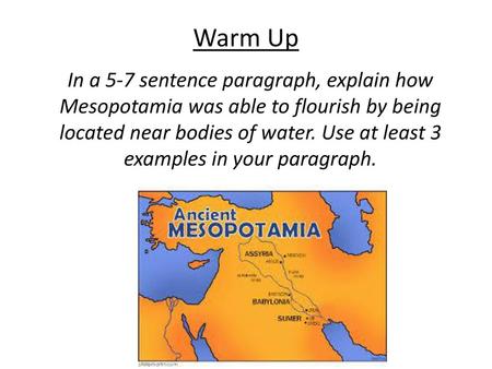 Warm Up In a 5-7 sentence paragraph, explain how Mesopotamia was able to flourish by being located near bodies of water. Use at least 3 examples in your.