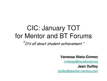 CIC: January TOT for Mentor and BT Forums “It’s all about student achievement.” Vanessa Nieto-Gomez vnietogo@houstonisd.org Jean Duffey jduffey@teacher-mentors.com.