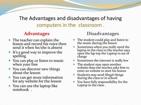 The Advantages and disadvantages of having computers in the classroom . The teacher can explain the lesson and record his voice then send it when he/she.