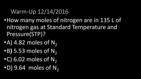 Warm-Up 12/14/2016 How many moles of nitrogen are in 135 L of nitrogen gas at Standard Temperature and Pressure(STP)? A) 4.82 moles of N2 B) 5.53 moles.