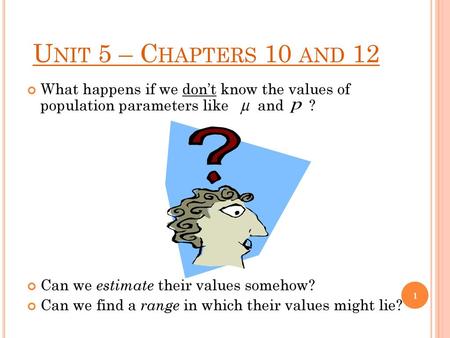 Unit 5 – Chapters 10 and 12 What happens if we don’t know the values of population parameters like and ? Can we estimate their values somehow?