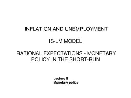 INFLATION AND UNEMPLOYMENT IS-LM MODEL RATIONAL EXPECTATIONS - MONETARY POLICY IN THE SHORT-RUN Lecture 8 Monetary policy.