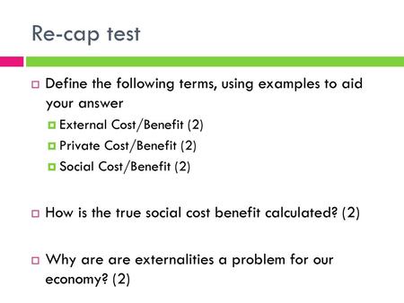 Re-cap test Define the following terms, using examples to aid your answer External Cost/Benefit (2) Private Cost/Benefit (2) Social Cost/Benefit (2) How.