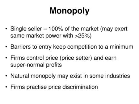 Monopoly Single seller – 100% of the market (may exert same market power with >25%) Barriers to entry keep competition to a minimum Firms control price.