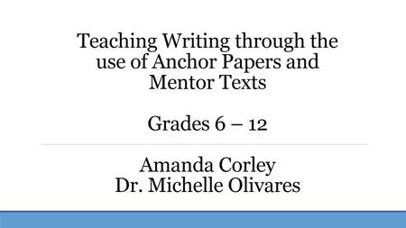 Teaching Writing through the use of Anchor Papers and Mentor Texts Grades 6 – 12 Amanda Corley Dr. Michelle Olivares.