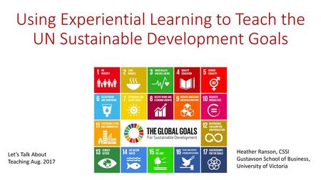 Using Experiential Learning to Teach the UN Sustainable Development Goals Heather Ranson, CSSI Gustavson School of Business, University of Victoria Let’s.