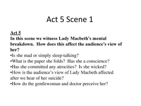 Act 5 Scene 1 Act 5 In this scene we witness Lady Macbeth’s mental breakdown. How does this affect the audience’s view of her? Is she mad or simply sleep-talking?