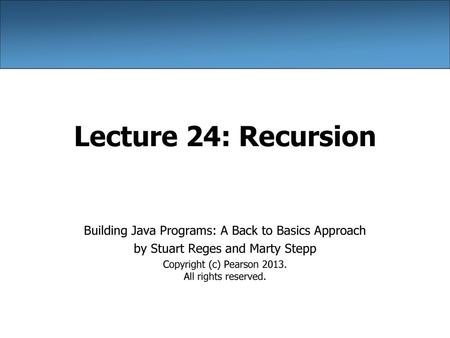 Lecture 24: Recursion Building Java Programs: A Back to Basics Approach by Stuart Reges and Marty Stepp Copyright (c) Pearson 2013. All rights reserved.