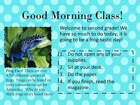 Good Morning Class! Welcome to second grade! We have so much to do today; it is going to be a frog-tastic day! Do not open any of your supplies. Sit at.