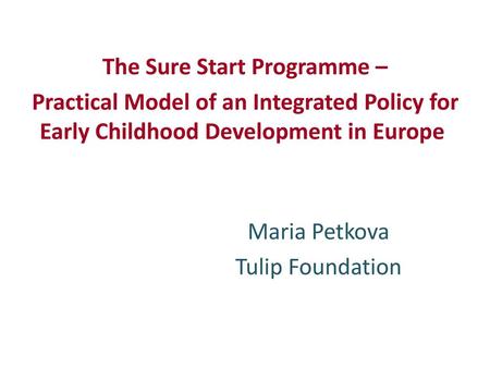 The Sure Start Programme – Practical Model of an Integrated Policy for Early Childhood Development in Europe Maria Petkova Tulip Foundation.