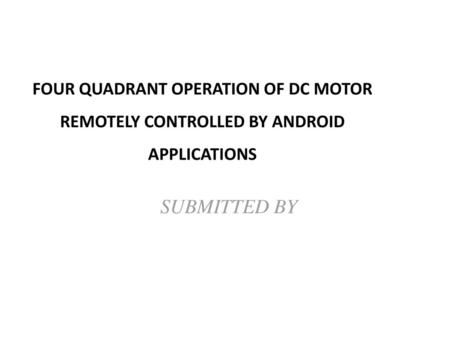 FOUR QUADRANT OPERATION OF DC MOTOR REMOTELY CONTROLLED BY ANDROID APPLICATIONS SUBMITTED BY.