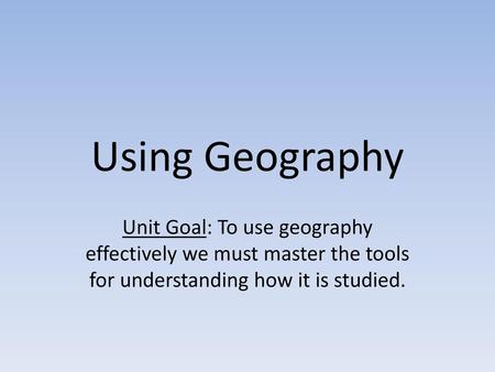 Using Geography Unit Goal: To use geography effectively we must master the tools for understanding how it is studied.