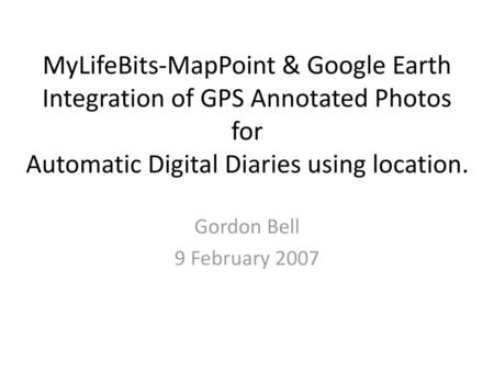 MyLifeBits-MapPoint & Google Earth Integration of GPS Annotated Photos for Automatic Digital Diaries using location. Gordon Bell 9 February 2007.