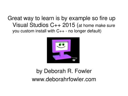 Great way to learn is by example so fire up Visual Studios C++ 2015 (at home make sure you custom install with C++ - no longer default) by Deborah R. Fowler.