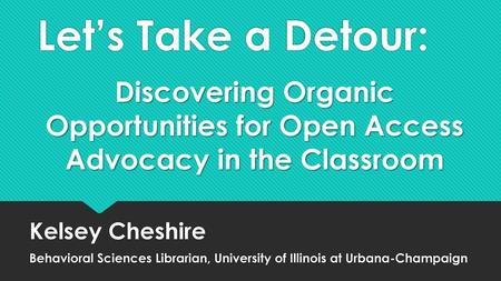 Let’s Take a Detour: Discovering Organic Opportunities for Open Access Advocacy in the Classroom Kelsey Cheshire Behavioral Sciences Librarian, University.