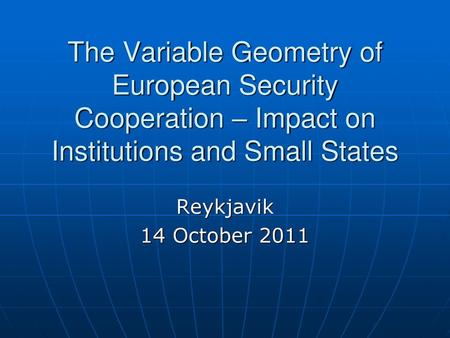 The Variable Geometry of European Security Cooperation – Impact on Institutions and Small States Reykjavik 14 October 2011.